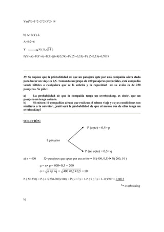 Var(Y)=1^2+2^2+3^2=14
b) A=E(Y)-2.
A=8-2=6
Y N ( 8, 14 )
P(Y>A)=P(Y>6)=P(Z>((6-8)/3,74)=P ( Z>-0,53)=P ( Z<0,53)=0,7019
39. Se supone que la probabilidad de que un pasajero opte por una compañía aérea dada
para hacer un viaje es 0,5. Tomando un grupo de 400 pasajeros potenciales, esta compañía
vende billetes a cualquiera que se lo solicita y la capacidad de su avión es de 230
pasajeros. Se pide:
a) La probabilidad de que la compañía tenga un overbooking, es decir, que un
pasajero no tenga asiento.
b) Si existen 10 compañías aéreas que realizan el mismo viaje y cuyas condiciones son
similares a la anterior, ¿cuál será la probabilidad de que al menos dos de ellas tenga un
overbooking?
SOLUCIÓN:
a) n = 400 X= pasajeros que optan por ese avión Bi (400, 0,5) N( 200, 10 )
10=0,5•0,3•400=q•p•n=σ
200=0,5•400=p•n=µ
P ( X>230) = P ( z >(230-200)/100) = P ( z >3) = 1-P ( z ≤ 3) = 1- 0,9987 = 0,0013
overbooking
b)
1 pasajero
P (no opte) = 0,5= q
P (opte) = 0,5= p
 