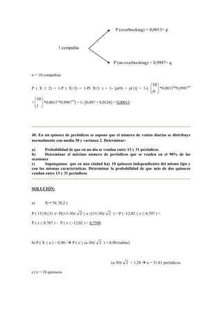 n = 10 compañías
P ( X ≥ 2) = 1-P ( X<2) = 1-P( X≤1 ) = 1- [ρ(0) + ρ(1)] = 1-[ 





0
10
*0,00130
*0,998710
+ 





1
10
*0,00131
*0,998710
] = 1- [0,987 + 0,0128] = 0,00015
40. En un quiosco de periódicos se supone que el número de ventas diarias se distribuye
normalmente con media 30 y varianza 2. Determinar:
a) Probabilidad de que en un día se vendan entre 13 y 31 periódicos
b) Determinar el máximo número de periódicos que se venden en el 90% de las
ocasiones
c) Supongamos que en una ciudad hay 10 quioscos independientes del mismo tipo y
con las mismas características. Determinar la probabilidad de que más de dos quioscos
vendan entre 13 y 31 periódicos
SOLUCIÓN:
a) X N( 30,2 )
P ( 13≤X≤31 )= P((13-30)/ 2 ≤ z ≤(31-30)/ 2 ) = P ( -12,02 ≤ z ≤ 0,707 ) =
P ( z ≤ 0,707 ) – P ( z ≤ -12,02 ) = 0,7580
b) P ( X ≤ a ) = 0,90 - P ( z ≤ (a-30)/ 2 ) = 0,90 (tablas)
(a-30)/ 2 = 1,28 a = 31,81 periódicos
c) n = 10 quioscos
1 compañía
P (no overbooking) = 0,9987= q
P (overbooking) = 0,0013= p
 