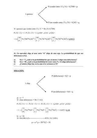 X= quioscos que venden entre 13 y 31 Bi (10, 0,7580)
P ( X > 2 ) = 1 - P ( X ≤ 2 ) = 1- [ ρ (0)+ ρ (1)+ ρ (2)] =
= 1-[ 





0
10
*0,75800
*0,24210
+ 





1
10
*0,7581
*0,2429
+ 





2
10
*0,7582
*0,2428
]= 0,99972
41. Un operador elige al azar entre “n” chips de una caja. La probabilidad de que sea
defectuoso es 0,2.
a) Si n = 7, ¿cuál es la probabilidad de que al menos 3 chips sean defectuosos?
b) Si n = 50, ¿cuál es la probabilidad de tener entre 9 y 12 chips defectuosos?
c) ¿Cuántos chips hay en la caja si la varianza es 32?
SOLUCIÓN:
a) n = 7
X= chips defectuosos Bi ( 7, 0,2)
P ( X ≥ 3 ) = 1 – P ( X < 3 ) = 1 – P ( X ≤ 2 ) = 1 – [ ρ (0)+ ρ (1)+ ρ (2)] =
= 1 – [ 





0
7
*0,20
*0,87
+ 





1
7
*0,21
*0,86
+ 





2
7
*0,22
*0,85
] = 1–0,852= 0,148
b) n = 50
X Bi (500, 0,2)-------------------------- N ( 10, 2,828 )
102,0*50* === pnµ
1 quiosco
P (no vender entre 13 y 31) = 0,242 = q
P (vender entre 13 y 31) = 0,7580 = p
1 chip
P (no defectuoso) = 0,8 = q
P (defectuoso) = 0,2 = p
 