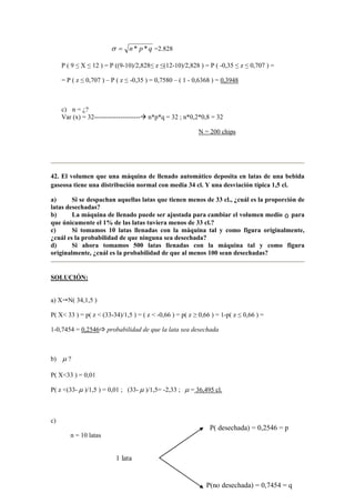 qpn **=σ =2.828
P ( 9 ≤ X ≤ 12 ) = P ((9-10)/2,828≤ z ≤(12-10)/2,828 ) = P ( -0,35 ≤ z ≤ 0,707 ) =
= P ( z ≤ 0,707 ) – P ( z ≤ -0,35 ) = 0,7580 – ( 1 - 0,6368 ) = 0,3948
c) n = ¿?
Var (x) = 32--------------------- n*p*q = 32 ; n*0,2*0,8 = 32
N = 200 chips
42. El volumen que una máquina de llenado automático deposita en latas de una bebida
gaseosa tiene una distribución normal con media 34 cl. Y una desviación típica 1,5 cl.
a) Si se despachan aquellas latas que tienen menos de 33 cl., ¿cuál es la proporción de
latas desechadas?
b) La máquina de llenado puede ser ajustada para cambiar el volumen medio ö para
que únicamente el 1% de las latas tuviera menos de 33 cl.?
c) Si tomamos 10 latas llenadas con la máquina tal y como figura originalmente,
¿cuál es la probabilidad de que ninguna sea desechada?
d) Si ahora tomamos 500 latas llenadas con la máquina tal y como figura
originalmente, ¿cuál es la probabilidad de que al menos 100 sean desechadas?
SOLUCIÓN:
a) X N( 34,1,5 )
P( X< 33 ) = p( z < (33-34)/1,5 ) = ( z < -0,66 ) = p( z ≥ 0,66 ) = 1-p( z ≤ 0,66 ) =
1-0,7454 = 0,2546 probabilidad de que la lata sea desechada
b) µ ?
P( X<33 ) = 0,01
P( z <(33- µ )/1,5 ) = 0,01 ; (33- µ )/1,5= -2,33 ; µ = 36,495 cl.
c)
n = 10 latas
1 lata
P(no desechada) = 0,7454 = q
P( desechada) = 0,2546 = p
 