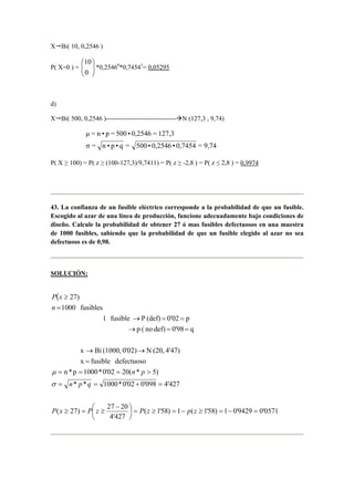 X Bi( 10, 0,2546 )
P( X=0 ) = 





0
10
*0,25460
*0,74541
= 0,05295
d)
X Bi( 500, 0,2546 )-------------------------------- N (127,3 , 9,74)
9,74=0,7454•0,2546•500=q•p•n=σ
127,3=0,2546•500=p•n=µ
P( X ≥ 100) = P( z ≥ (100-127,3)/9,7411) = P( z ≥ -2,8 ) = P( z ≤ 2,8 ) = 0,9974
43. La confianza de un fusible eléctrico corresponde a la probabilidad de que un fusible.
Escogido al azar de una línea de producción, funcione adecuadamente bajo condiciones de
diseño. Calcule la probabilidad de obtener 27 ó mas fusibles defectuosos en una muestra
de 1000 fusibles, sabiendo que la probabilidad de que un fusible elegido al azar no sea
defectuoso es de 0,98.
SOLUCIÓN:
(
0571'09429'01)58'1(1)58'1(
427'4
2027
)27(
427'4098'002'0*1000**
)5*(2002'0*1000p*n
defectuosofusiblex
4'47)(20,N0'02)(1000,Bix
q0'98def)no(p
p0'02(def)Pfusible1
fusibles1000
27)
=−=≥−=≥=




 −
≥=≥
=+==
>===
=
→→
==→
==→
=
≥
zpzPzPxP
qpn
pn
n
xP
σ
µ
 