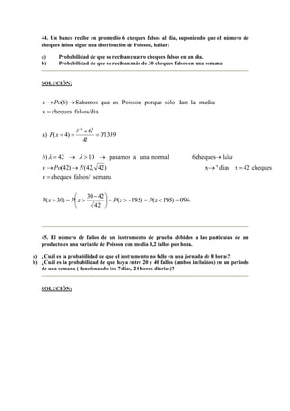 44. Un banco recibe en promedio 6 cheques falsos al día, suponiendo que el número de
cheques falsos sigue una distribución de Poisson, hallar:
a) Probabilidad de que se reciban cuatro cheques falsos en un día.
b) Probabilidad de que se reciban más de 30 cheques falsos en una semana
SOLUCIÓN:
96'0)85'1()85'1(
42
4230
)30(P
semanafalsos/cheques
cheques42xdias7x)42,42()42(
16chequesnormalunaapasamos1042)
1339'0
!4
6
)4(a)
falsos/diachequesx
medialadansóloporquePoissonesqueSabemos)6(
46
=<=−>=




 −
>=>
=
=→→→
→→>→=
=
+
==
=
→→
−
zPzPzPx
x
NPox
diab
xP
Pox
λλ
l
45. El número de fallos de un instrumento de prueba debidos a las partículas de un
producto es una variable de Poisson con media 0,2 fallos por hora.
a) ¿Cuál es la probabilidad de que el instrumento no falle en una jornada de 8 horas?
b) ¿Cuál es la probabilidad de que haya entre 20 y 40 fallos (ambos incluidos) en un periodo
de una semana ( funcionando los 7 días, 24 horas diarias)?
SOLUCIÓN:
 
