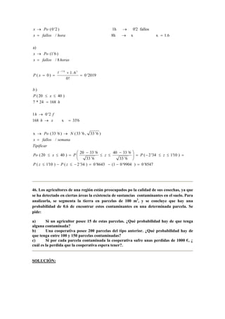 8547'0)9904'01(8643'0)34'2()10'1(
)10'134'2(
6'33
6'3340
6'33
6'3320
)4020(
/
)6'33,6'33()6'33(x
33'6x168
2'01
16824*7
)4020(
)
2019'0
!0
6.1
)0(
8/
)6'1(
a)
1.6xx8h/
fallos0'21h)2'0(
16'1
=−−=−≤−≤
=≤≤−=




 −
≤≤
−
=≤≤
=
→→
=→
→
=
≤≤
=
+
==
=
→
=→=
→→
−
zPzP
zPzPxPo
Tipificar
semanafallosx
NPo
xh
fh
h
xP
b
xP
horasfallosx
Pox
horafallosx
Pox
l
46. Los agricultores de una región están preocupados po la calidad de sus cosechas, ya que
se ha detectado en ciertas áreas la existencia de sustancias contaminantes en el suelo. Para
analizarla, se segmenta la tierra en parcelas de 100 m2
, y se concluye que hay una
probabilidad de 0.6 de encontrar estos contaminantes en una determinada parcela. Se
pide:
a) Si un agricultor posee 15 de estas parcelas. ¿Qué probabilidad hay de que tenga
alguna contaminada?
b) Una cooperativa posee 200 parcelas del tipo anterior. ¿Qué probabilidad hay de
que tenga entre 100 y 150 parcelas contaminadas?
c) Si por cada parcela contaminada la cooperativa sufre unas perdidas de 1000 €, ¿
cuál es la perdida que la cooperativa espera tener?.
SOLUCIÓN:
 