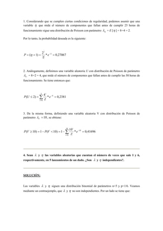 1. Considerando que se cumplen ciertas condiciones de regularidad, podemos asumir que una
variable η que mide el número de componentes que fallan antes de cumplir 25 horas de
funcionamiento sigue una distribución de Poisson con parámetro ηλ = E [η ] = 8=4 = 2.
Por lo tanto, la probabilidad deseada es la siguiente:
27067,0*
!1
2
)1( 2
1
==== −
eP η
2. Análogamente, definimos una variable aleatoria U con distribución de Poisson de parámetro
Uλ = 8=2 = 4, que mide el número de componentes que fallan antes de cumplir las 50 horas de
funcionamiento. Se tiene entonces que:
2381,0*
!
4
)2( 4
2
0
==≤ −
=
∑ e
i
UP
i
i
3. De la misma forma, definiendo una variable aleatoria V con distribución de Poisson de
parámetro 10=Vλ , se obtiene:
∑=
−
=−=<−=≥
10
0
10
41696,0*
!
10
1)10(1)10(
i
i
e
i
VPVP
4. Sean λ y η las variables aleatorias que cuentan el número de veces que sale 1 y 6,
respectivamente, en 5 lanzamientos de un dado. ¿Son λ y η independientes?.
SOLUCIÓN:
Las variables λ y η siguen una distribución binomial de parámetros n=5 y p=1/6. Veamos
mediante un contraejemplo, que λ y η no son independientes. Por un lado se tiene que:
 