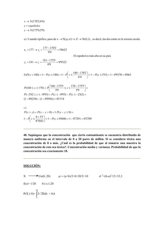 2709'07291'01)608'0(1
7043'8
3'50
1
)0(.1)0()(
)
1718'0)9956'01()8238'01(
)62'2()93'0()93'062'2(
9'5
5'175170
9'5
5'175160
)170160(
063'09370'01)53'1(1
4'6
2'170180
1)180(1)180()
9322'0
9'0
5'175181
181
paíssuenaltomásesespañolEl
0625'1
4'0
2'170177
177x
escala.mismalaenestándoslasdecir,es,N(0,1)Z),N(xdepasotipifico,Cuando)
)9'5,4'175(
)4'6,2'170(
i
=−=≤−=




 +
≤−
=≤−=>−=>
=−−−
=−≤−−≤=−≤≤−
=




 −
≤≤
−
=≤≤
=−=≤−=




 −
≤−=≤−=>
=
−
=→=
=
−
=→=
→⇒→
→
=
→
zPzP
yxPyxPyxP
c
zPzPzP
zPyP
zPzPxPxPb
zy
z
a
Ny
españolesx
Nx
ii
i
σµ
48. Supóngase que la concentración que cierto contaminante se encuentra distribuida de
manera uniforme en el intervalo de 0 a 20 pares de millón. Si se considera tóxica una
concentración de 8 o más. ¿Cuál es la probabilidad de que al tomarse una muestra la
concentración de esta sea tóxica?. Concentración media y varianza. Probabilidad de que la
concentración sea exactamente 10.
SOLUCIÓN:
X Un(0, 20) =µ (a+b)/2=0+20/2=10 σ 2
=(b-a)2
/12=33,3
f(x)= 1/20 0≤ x ≤ 20
P(X≥ 8)= ∫
20
8
20/1 dx = 0,6
 