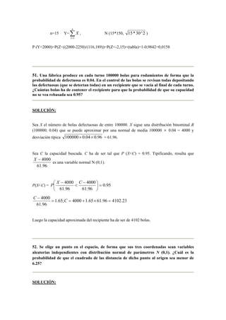 n=15 Y= ∑=
n
I
X
1
i N (15*150, 2^30*15 )
P (Y<2000)=P(Z<((2000-2250)/(116,189))=P(Z<-2,15)=(tabla)=1-0,9842=0,0158
51. Una fábrica produce en cada turno 100000 bolas para rodamientos de forma que la
probabilidad de defectuosa es 0.04. En el control de las bolas se revisan todas depositando
las defectuosas (que se detectan todas) en un recipiente que se vacía al final de cada turno.
¿Cuántas bolas ha de contener el recipiente para que la probabilidad de que su capacidad
no se vea rebasada sea 0.95?
SOLUCIÓN:
Sea X el número de bolas defectuosas de entre 100000. X sigue una distribución binominal B
(100000; 0.04) que se puede aproximar por una normal de media 100000 × 0.04 = 4000 y
desviación típica 96.004.0100000 ×× = 61.96.
Sea C la capacidad buscada. C ha de ser tal que P (X<C) = 0.95. Tipificando, resulta que
96.61
4000−X
es una variable normal N (0;1).
P(X<C) = 95.0
96.61
4000
96.61
4000
=




 −
<
− CX
P
23.410296.6165.14000;65.1
96.61
4000
=×+==
−
C
C
Luego la capacidad aproximada del recipiente ha de ser de 4102 bolas.
52. Se elige un punto en el espacio, de forma que sus tres coordenadas sean variables
aleatorias independientes con distribución normal de parámetros N (0,1). ¿Cuál es la
probabilidad de que el cuadrado de las distancia de dicho punto al origen sea menor de
6.25?
SOLUCIÓN:
 