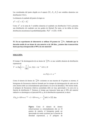 Las coordenadas del punto elegido en el espacio ( )321 ,, XXX son variables aleatorias con
distribución N (0,1).
La distancia al cuadrado del punto al origen es:
2
3
2
2
2
1
2
XXXd ++=
Como 2
d es la suma de 3 variables aleatorias al cuadrado con distribución N (0,1), presenta
una distribución chi cuadrado con tres grados de libertad. Por tanto, en las tablas de dicha
distribución encontramos la probabilidad pedida: 90.0)25.6( 2
=<dP .
53. En un experimento de laboratorio se utilizan 10 gramos de Po210
84 . Sabiendo que la
duración media de un átomo de esta materia es de 140 días, ¿cuántos idas transcurrirán
hasta que haya desaparecido el 90% de este material?
SOLUCIÓN:
El tiempo T de desintegración de un átomo de Po210
84 es una variable aleatoria de distribución
exponencial:
0)(
140
1
≥∀=↔





=→ −
tsietfExpT tλ
λλ
t
etF λ−
−=↔ 1)(
Como el número de átomos de Po210
84 existentes en una muestra de 10 gramos es enorme, el
histograma de frecuencias relativas formado por los tiempos de desintegración de cada uno de
estos átomos debe ser extremadamente aproximado a la curva de densidad, f. Del mismo modo,
el polígono de frecuencias relativas acumuladas debe ser muy aproximado a la curva de su
función de distribución F. Entonces el tiempo que transcurre hasta que el 90% del material
radiactivo se desintegra es el percentil 90, t90, de la distribución exponencial, es decir:
3221.0ln
1
9.019.0)( 9090
90
≈−=↔−=↔= −
λ
λ
tetF t
días
Figura: Como el número de átomos
(observaciones) es extremadamente alto en 10
gramos de materia, el histograma puede ser
aproximado de modo excelente por la función de
densidad exponencial, y el polígono de
 