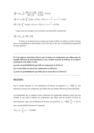 [ ] [ ]
[ ]
[ ]
[ ] ∫
∫
∞+ −
−−
≥
=+−=−+∞==≥
=+−−=−==≤≤
==
≥
≤≤
=≤
5
16
5
25
5
16
5
16
25
5
7316.011)5()()(5
522.011)5()25()(255
7135.0
7316.0
522.0
5
255
25
eFFdttfTP
eeFFdttfTP
TP
TP
TP T
Luego como era de esperar, por ser propio a un mecanismo exponencial:
[ ] [ ]2025 5
≤=≤ ≥
TPTP T
Es decir, en la duración que se espera que tenga el objeto, no influye en nada el tiempo
que en la actualidad lleva funcionando. Es por ello que se dice que “la distribución exponencial
no tiene memoria”.
55. Una empresa electrónica observa que el número de componentes que fallan antes de
cumplir 100 horas de funcionamiento es una variable aleatoria de Poisson. Si el número
promedio de estos fallos es ocho:
a)¿cuál es la probabilidad de que falle un componente en 25 horas?
b)¿y de que fallen no más de dos componentes en 50 horas?
c)¿cuál es la probabilidad de que fallen por lo menos diez en 125 horas?
SOLUCIÓN:
Sea la variable aleatoria ξ , con distribución de Poisson de parámetro [ ] 8== ξλξ E , que
determina el número de componentes que fallan antes de cumplir 100 horas de funcionamiento.
a) Considerando que se cumplen ciertas condiciones de regularidad, podemos asumir que una
variable η que mide el número de componentes que fallan antes de cumplir 25 horas de
funcionamiento sigue una distribución de Poisson con parámetro [ ] 2
4
8
=== ηλη E . Por lo
tanto, la probabilidad deseada es la siguiente:
27067.0
!1
2
)1( 2
1
=×=− −
eP η
 