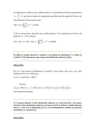 b) Análogamente, definimos una variable aleatoria U con distribución de Poisson de parámetro
4
2
8
==Uλ , que mide el número de componentes que fallan antes de cumplir las 50 horas de
funcionamiento. Se tiene entonces que:
∑=
−
=×=≤
2
0
4
2381.0
!
4
)2(
i
i
e
i
UP
c) De la misma forma, definiendo una variable aleatoria V con distribución de Poisson de
parámetro 10=Vλ , se obtiene:
∑=
−
=×−=<−=≥
10
10
41696.0
!
10
1)10(1)10(
oi
i
e
i
VPVP
56. Dada la variable aleatoria X continua y con función de distribución F se define la
variable Y=F(X). Demuéstrese que Y sigue una distribución uniforme en [0,1].
SOLUCIÓN:
Por ser F una función de distribución, la variable Y toma valores entre cero y uno. Será
uniforme en [0,1] si se verifica que:
,)( yyFY = para todo [ ]1,0∈y
En efecto
}{ { } { } [ ] yyFFyFXPyXFPyYPyF XXXXY ==≤=≤=≤≤= −−
)()()(0)( 11
como queríamos demostrar.
57. Un punto aleatorio X tiene distribución uniforme en el intervalo [0,1] y otro punto
aleatorio Y tiene distribución uniforme en el intervalo [2,3]. Se define la variable distancia
entre X e Y por d=Y-X. Suponiendo que X e Y son independientes, calcúlese la esperanza
matemática y la varianza de d.
SOLUCIÓN:
 
