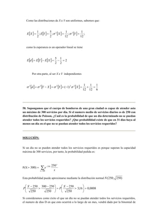 Como las distribuciones de X e Y son uniformes, sabemos que:
[ ] [ ] [ ] [ ] ;
12
1
;
12
1
;
2
5
;
2
1 22
==== YXYEXE σσ
como la esperanza es un operador lineal se tiene
[ ] [ ] [ ] 2
2
1
2
5
=−=−= XEYEdE
Por otra parte, al ser X e Y independientes
[ ] [ ] [ ] [ ]
6
1
12
1
12
1
)1( 22222
=+=−+=−= XYXYd σσσσ
58. Supongamos que el cuerpo de bomberos de una gran ciudad es capaz de atender asta
un máximo de 300 servicios por día. Si el numero medio de servicios diarios es de 250 con
distribución de Poisson, ¿Cuál es la probabilidad de que un día determinado no se puedan
atender todos los servicios requeridos? ¿Que probabilidad existe de que en 31 días haya al
menos un día en el que no se puedan atender todos los servicios requeridos?
SOLUCIÓN:
Si un día no se pueden atender todos los servicios requeridos es porque superan la capacidad
máxima de 300 servicios, por tanto, la probabilidad pedida es:
P(X =)300f
x
e
x
x
250
300
250
∑ −
f
Esta probabilidad puede aproximarse mediante la distribución normal )250;250(N
0008,016,3
250
250
250
250300
250
250
=




 −
=

−


 −
ff
X
P
X
P
Si consideramos como éxito el que un día no se puedan atender todos los servicios requeridos,
el numero de días D en que esto ocurrirá a lo largo de un mes, vendrá dado por la binomial de
 