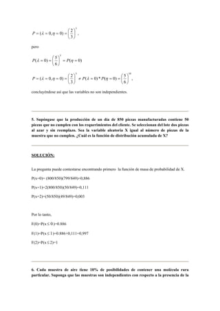 5
3
2
)0,0( 





==== ηλP ,
pero
)0(
6
5
)0(
5
==





== ηλ PP
,
6
5
)0(*)0(
3
2
)0,0(
105






===≠





==== ηληλ PPP
concluyéndose así que las variables no son independientes.
5. Supóngase que la producción de un día de 850 piezas manufacturadas contiene 50
piezas que no cumplen con los requerimientos del cliente. Se seleccionan del lote dos piezas
al azar y sin reemplazo. Sea la variable aleatoria X igual al número de piezas de la
muestra que no cumplen. ¿Cuál es la función de distribución acumulada de X?
SOLUCIÓN:
La pregunta puede contestarse encontrando primero la función de masa de probabilidad de X.
P(x=0)= (800/850)(799/849)=0,886
P(x=1)=2(800/850)(50/849)=0,111
P(x=2)=(50/850)(49/849)=0,003
Por lo tanto,
F(0)=P(x 0≤ )=0.886
F(1)=P(x 1≤ )=0.886+0,111=0,997
F(2)=P(x≤ 2)=1
6. Cada muestra de aire tiene 10% de posibilidades de contener una molécula rara
particular. Suponga que las muestras son independientes con respecto a la presencia de la
 