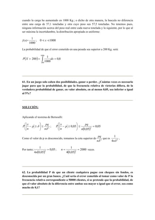 cuando la carga ha aumentado en 1000 Kg.; o dicho de otra manera, la bascula no diferencia
entre una carga de 57,1 toneladas y otra cuyo peso sea 57,5 toneladas. No tenemos pues,
ninguna información acerca del peso real entre cada nueva tonelada y la siguiente, por lo que al
ser máxima la incertidumbre, la distribución apropiada es uniforme:
ƒ(x)=
1000
1
; 10000 << x
La probabilidad de que el error cometido en una pesada sea superior a 200 Kg. será:
( ) 8,0
1000
1
200
1000
200
== ∫ dxXP f
61. En un juego solo caben dos posibilidades, ganar o perder. ¿Cuántas veces es necesario
jugar para que la probabilidad, de que la frecuencia relativa de victorias difiera, de la
verdadera probabilidad de ganar, en valor absoluto, en al menos 0,05, sea inferior o igual
al 5%?
SOLUCIÓN:
Aplicando el teorema de Bernoulli:
2
δ
δ
n
pq
p
n
x
P ≤





≥− ; 





≥− 05,0p
n
x
P
( )
05,0
05,0
2
=≤
n
pq
Como el valor de p es desconocido, tomamos la cota superior de 2
δn
pq
que es 2
4
1
δn
,
Por tanto;
( )
05,0
05,04
1
2
=
n
;
( )
2000
05,04
1
3
==n veces.
62. La probabilidad P de que un cliente cualquiera pague con cheques sin fondos, es
desconocida por un gran banco. ¿Cuál seria el error cometido al tomar como valor de P la
frecuencia relativa correspondiente a 50000 clientes, si se pretende que la probabilidad, de
que el valor absoluto de la diferencia entre ambas sea mayor o igual que el error, sea como
mucho de 0,1?
 