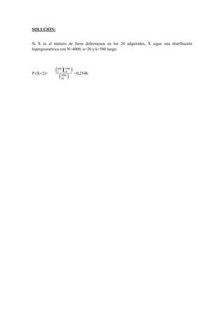 SOLUCIÓN:
Si X es el número de faros defectuosos en los 20 adquiridos, X sigue una distribución
hipergeométrica con N=4000, n=20 y k=500 luego:
P (X=2)=
( )( )
( )4000
20
3500
18
500
2
=0,2546.
 