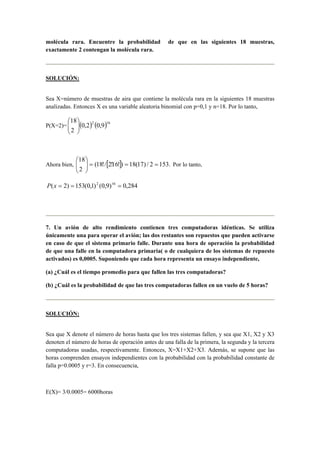 molécula rara. Encuentre la probabilidad de que en las siguientes 18 muestras,
exactamente 2 contengan la molécula rara.
SOLUCIÓN:
Sea X=número de muestras de aira que contiene la molécula rara en la siguientes 18 muestras
analizadas. Entonces X es una variable aleatoria binomial con p=0,1 y n=18. Por lo tanto,
P(X=2)= ( ) ( )162
9,02,0
2
18






Ahora bien, [ ] .1532/)17(18)!16!2/!18(
2
18
===





Por lo tanto,
284,0)9,0()1,0(153)2( 162
===xP
7. Un avión de alto rendimiento contienen tres computadoras idénticas. Se utiliza
únicamente una para operar el avión; las dos restantes son repuestos que pueden activarse
en caso de que el sistema primario falle. Durante una hora de operación la probabilidad
de que una falle en la computadora primaria( o de cualquiera de los sistemas de repuesto
activados) es 0,0005. Suponiendo que cada hora representa un ensayo independiente,
(a) ¿Cuál es el tiempo promedio para que fallen las tres computadoras?
(b) ¿Cuál es la probabilidad de que las tres computadoras fallen en un vuelo de 5 horas?
SOLUCIÓN:
Sea que X denote el número de horas hasta que los tres sistemas fallen, y sea que X1, X2 y X3
denoten el número de horas de operación antes de una falla de la primera, la segunda y la tercera
computadoras usadas, respectivamente. Entonces, X=X1+X2+X3. Además, se supone que las
horas comprenden ensayos independientes con la probabilidad con la probabilidad constante de
falla p=0.0005 y r=3. En consecuencia,
E(X)= 3/0.0005= 6000horas
 