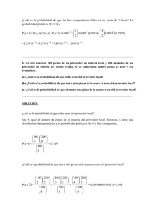 ¿Cuál es la probabilidad de que las tres computadoras fallen en un vuelo de 5 horas? La
probabilidad pedida es P(x ≤ 5) y
P(x ≤ 5)=P(x=3)+P(x=4)+P(x=5)=0.00053
+ 





2
3
0.00053
(0,9995)+ )9995.0(0005.0
2
4 3






=1.25*10 10−
+3,75*10 10−
+7,49*10 10−
=1,249*10 10−
8. Un lote contiene 100 piezas de un proveedor de tubería local y 200 unidades de un
proveedor de tubería del estado vecino. Si se seleccionan cuatro piezas al azar y sin
reemplazo,
(a) ¿cuál es la probabilidad de que todas sean del proveedor local?
(b) ¿Cuál es la probabilidad de que dos o más piezas de la muestra sean del proveedor local?
(c) ¿Cuál es la probabilidad de que al menos una pieza de la muestra sea del proveedor local?
SOLUCIÓN:
¿cuál es la probabilidad de que todas sean del proveedor local?
Sea X igual al número de piezas de la muestra del proveedor local. Entonces, x tiene una
distribución hipergeométrica y la probabilidad pedida es P(x=4). Por consiguiente,
P(x=4)=


















4
300
0
200
4
100
=0.0119
¿Cuál es la probabilidad de que dos o más piezas de la muestra sean del proveedor local?
P(x )2≥ =


















+


















+


















4
300
0
200
4
100
4
300
1
200
3
100
4
300
2
200
2
100
= 0.298+0.098+0.0119=0.408
 