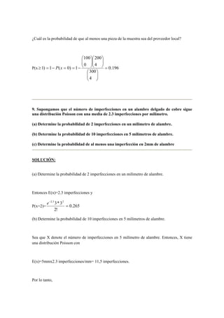 ¿Cuál es la probabilidad de que al menos una pieza de la muestra sea del proveedor local?
P(x 196.0
4
300
4
200
0
100
1)0(1)1 =


















−==−=≥ xP
9. Supongamos que el número de imperfecciones en un alambre delgado de cobre sigue
una distribución Poisson con una media de 2.3 imperfecciones por milímetro.
(a) Determine la probabilidad de 2 imperfecciones en un milímetro de alambre.
(b) Determine la probabilidad de 10 imperfecciones en 5 milímetros de alambre.
(c) Determine la probabilidad de al menos una imperfección en 2mm de alambre
SOLUCIÓN:
(a) Determine la probabilidad de 2 imperfecciones en un milímetro de alambre.
Entonces E(x)=2.3 imperfecciones y
P(x=2)= 265.0
!2
3*3 23.2
=
−
e
(b) Determine la probabilidad de 10 imperfecciones en 5 milímetros de alambre.
Sea que X denote el número de imperfecciones en 5 milímetro de alambre. Entonces, X tiene
una distribución Poisson con
E(x)=5mmx2.3 imperfecciones/mm= 11,5 imperfecciones.
Por lo tanto,
 