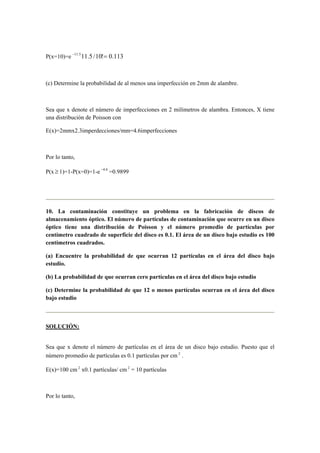 P(x=10)=e 113.0!10/5.115.11
=−
(c) Determine la probabilidad de al menos una imperfección en 2mm de alambre.
Sea que x denote el número de imperfecciones en 2 milímetros de alambra. Entonces, X tiene
una distribución de Poisson con
E(x)=2mmx2.3imperdecciones/mm=4.6imperfecciones
Por lo tanto,
P(x ≥ 1)=1-P(x=0)=1-e 6.4−
=0.9899
10. La contaminación constituye un problema en la fabricación de discos de
almacenamiento óptico. El número de partículas de contaminación que ocurre en un disco
óptico tiene una distribución de Poisson y el número promedio de partículas por
centímetro cuadrado de superficie del disco es 0.1. El área de un disco bajo estudio es 100
centímetros cuadrados.
(a) Encuentre la probabilidad de que ocurran 12 partículas en el área del disco bajo
estudio.
(b) La probabilidad de que ocurran cero partículas en el área del disco bajo estudio
(c) Determine la probabilidad de que 12 o menos partículas ocurran en el área del disco
bajo estudio
SOLUCIÓN:
Sea que x denote el número de partículas en el área de un disco bajo estudio. Puesto que el
número promedio de partículas es 0.1 partículas por cm 2
.
E(x)=100 cm 2
x0.1 partículas/ cm 2
= 10 partículas
Por lo tanto,
 
