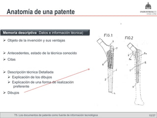 Anatomía de una patente

Memoria descriptiva (Datos e información técnica)

 Objeto de la invención y sus ventajas


 Antecedentes, estado de la técnica conocido
 Citas


 Descripción técnica Detallada
   Explicación de los dibujos
   Explicación de una forma de realización
      preferente
 Dibujos




       T5. Los documentos de patente como fuente de Omland, May 2009
                                               Nils información tecnológica   10/37
 