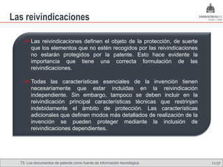 Las reivindicaciones

     Las reivindicaciones definen el objeto de la protección, de suerte
        que los elementos que no estén recogidos por las reivindicaciones
        no estarán protegidos por la patente. Esto hace evidente la
        importancia que tiene una correcta formulación de las
        reivindicaciones.

     Todas las características esenciales de la invención tienen
        necesariamente que estar incluidas en la reivindicación
        independiente. Sin embargo, tampoco se deben incluir en la
        reivindicación principal características técnicas que restrinjan
        indebidamente el ámbito de protección. Las características
        adicionales que definen modos más detallados de realización de la
        invención se pueden proteger mediante la inclusión de
        reivindicaciones dependientes.




  T5. Los documentos de patente como fuente de Omland, May 2009
                                          Nils información tecnológica      11/37
 