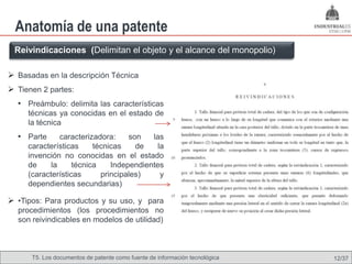 Anatomía de una patente
 Reivindicaciones (Delimitan el objeto y el alcance del monopolio)

 Basadas en la descripción Técnica
 Tienen 2 partes:
  • Preámbulo: delimita las características
     técnicas ya conocidas en el estado de
     la técnica
  • Parte      caracterizadora:    son   las
     características     técnicas    de    la
     invención no conocidas en el estado
     de     la     técnica    Independientes
     (características      principales)     y
     dependientes secundarias)

 •Tipos: Para productos y su uso, y para
  procedimientos (los procedimientos no
  son reivindicables en modelos de utilidad)



      T5. Los documentos de patente como fuente de Omland, May 2009
                                              Nils información tecnológica   12/37
 