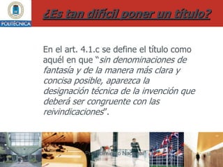¿Es tan difícil poner un título?

En el art. 4.1.c se define el título como
aquél en que “sin denominaciones de
fantasía y de la manera más clara y
concisa posible, aparezca la
designación técnica de la invención que
deberá ser congruente con las
reivindicaciones”.



           Procedimiento Nacional           18
 