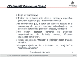 ¿Es tan difícil poner un título?


                Debe ser significativo
                Indicar de la forma más clara y concisa y específica
                 posible el objeto al que se refiere la invención.
                Es conveniente que, a partir del título se deduzca si el
                 documento de patente contiene reivindicaciones de
                 diferentes categorías: producto, proceso, utilización.
                No     deben     aparecer     nombres       de    personas,
                 denominaciones       de   fantasía,     marcas,    términos
                 imprecisos como “etc”.
                Títulos vagos como "Método" o "Aparato" deben tratarse
                 de evitar
                Tampoco opiniones del solicitante como "mejoras" o
                 "perfeccionamientos"
                                     Procedimiento Nacional                19

T5. Los documentos de patente como fuente de información tecnológica           19/37
 