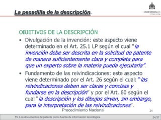 La pesadilla de la descripción.


   OBJETIVOS DE LA DESCRIPCIÓN
   • Divulgación de la invención: este aspecto viene
     determinado en el Art. 25.1 LP según el cual “la
        invención debe ser descrita en la solicitud de patente
        de manera suficientemente clara y completa para
        que un experto sobre la materia pueda ejecutarla”.
   • Fundamento de las reivindicaciones: este aspecto
     viene determinado por el Art. 26 según el cual: “las
        reivindicaciones deben ser claras y concisas y
        fundarse en la descripción” y por el Art. 60 según el
        cual “la descripción y los dibujos sirven, sin embargo,
        para la interpretación de las reivindicaciones”.
                                     Procedimiento Nacional            24

T5. Los documentos de patente como fuente de información tecnológica    24/37
 