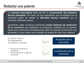 Redactar una patente
 La memoria descriptiva debe permitir la comprensión del problema
  técnico planteado. Por tanto, es muy importante, que se explique con el
  suficiente grado de detalle la dificultad técnica existente que la
  invención pretende superar.

 Igualmente, debe incorporar suficientes modos distintos de realización
  de la invención que justifiquen la protección conferida por la patente,
  sobre todo cuando las reivindicaciones estén formuladas en términos muy
  generales, lo que implica que el ámbito de protección será muy extenso.

   Campo Técnico
   Antecedentes
   Problema a resolver


   Forma de resolver el
    Problema
   Forma de llevar a cabo la
    invención


  T5. Los documentos de patente como fuente de Omland, May 2009
                                          Nils información tecnológica      25/37
 