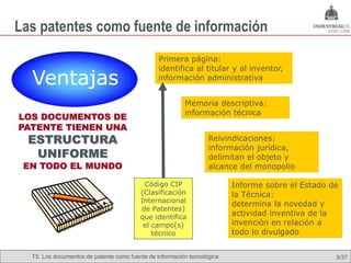 Las patentes como fuente de información
                                                Primera página:
                                                identifica al titular y al inventor,
  Ventajas                                      información administrativa


                                                         Memoria descriptiva:
                                                         información técnica
LOS DOCUMENTOS DE
PATENTE TIENEN UNA
  ESTRUCTURA                                                      Reivindicaciones:
                                                                  información jurídica,
   UNIFORME                                                       delimitan el objeto y
 EN TODO EL MUNDO                                                 alcance del monopolio

                                          Código CIP                     Informe sobre el Estado de
                                         (Clasificación                  la Técnica:
                                         Internacional
                                                                         determina la novedad y
                                         de Patentes)
                                         que identifica
                                                                         actividad inventiva de la
                                          el campo(s)                    invención en relación a
                                             técnico                     todo lo divulgado


  T5. Los documentos de patente como fuente de Omland, May 2009
                                          Nils información tecnológica                            3/37
 
