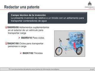 Redactar una patente
      Campo técnico de la invención
      La presente invención es relativa a un triciclo con un aditamento para
      transportar contenedores de agua

 B60R9/00 Aditamentos suplementarios
  en el exterior de un vehículo para
  transportar carga

                B60R9/10 Para ciclos
 B62K7/00 Ciclos para transportar
  personas o carga

                  B62K7/02 Triciclos




   T5. Los documentos de patente como fuente de Omland, May 2009
                                           Nils información tecnológica        31/37
 