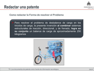 Redactar una patente
   Como redactar la Forma de resolver el Problema


       Para resolver el problema de desbalance de carga en los
          triciclos de carga, la presente invención al combinar sistemas
          estructurales de tracción, direccional, y de frenado, logra en
          su conjunto un balance de carga de aproximadamente 250
          kilogramos




  T5. Los documentos de patente como fuente de Omland, May 2009
                                          Nils información tecnológica     35/37
 