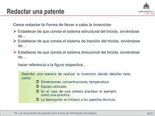 Redactar una patente
  Como redactar la Forma de llevar a cabo la invención
   Establecer de que consta el sistema estructural del triciclo, sirviéndose
      de…
     Establecer de que consta el sistema de tracción del triciclo, sirviéndose
      de…
   Establecer de que consta el sistema direccional del triciclo, sirviéndose
      de…

      hacer referencia a la figura respectiva…




  T5. Los documentos de patente como fuente de Omland, May 2009
                                          Nils información tecnológica            36/37
 