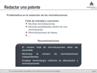 Redactar una patente
 Problemática en la redacción de las reivindicaciones

                       Falta de claridad y concisión.
                        Muchas reivindicaciones
                        Muchas posibilidades dentro de una
                         reivindicación
                        Reivindicaciones de deseo
                        ...
                                        Recomendaciones

                El número total de reivindicaciones debe ser
                   razonable
                Minimizar     el            número          de          reivindicaciones
                   independientes
                Emplear terminología uniforme en descripción y
                   reivindicaciones


  T5. Los documentos de patente como fuente de Omland, May 2009
                                          Nils información tecnológica                      39/37
 