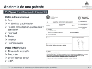 Anatomía de una patente
1ª. Página (Identificación de documento)

Datos administrativos
 País
 Nº solicitud y publicación
 Fechas presentación, publicación y
  concesión
 Prioridad
 Titular
 Inventor
 Representante
Datos informativos
 Título de la invención
 Resumen
 Sector técnico según
 C.I.P.

   T5. Los documentos de patente como fuente de información tecnológica   4/37
 