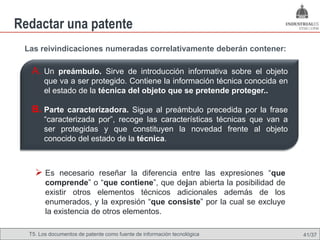 Redactar una patente
 Las reivindicaciones numeradas correlativamente deberán contener:

   A. Un preámbulo. Sirve de introducción informativa sobre el objeto
       que va a ser protegido. Contiene la información técnica conocida en
       el estado de la técnica del objeto que se pretende proteger..

   B. Parte caracterizadora. Sigue al preámbulo precedida por la frase
       “caracterizada por”, recoge las características técnicas que van a
       ser protegidas y que constituyen la novedad frente al objeto
       conocido del estado de la técnica.



     Es necesario reseñar la diferencia entre las expresiones “que
        comprende” o “que contiene”, que dejan abierta la posibilidad de
        existir otros elementos técnicos adicionales además de los
        enumerados, y la expresión “que consiste” por la cual se excluye
        la existencia de otros elementos.

  T5. Los documentos de patente como fuente de Omland, May 2009
                                          Nils información tecnológica       41/37
 