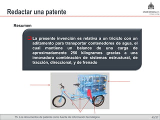 Redactar una patente
  Resumen


             La presente invención es relativa a un triciclo con un
                aditamento para transportar contenedores de agua, el
                cual mantiene un balance de una carga de
                aproximadamente 250 kilogramos gracias a una
                innovadora combinación de sistemas estructural, de
                tracción, direccional, y de frenado




  T5. Los documentos de patente como fuente de Omland, May 2009
                                          Nils información tecnológica   45/37
 
