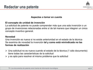 Redactar una patente

                                 Aspectos a tomar en cuenta

El concepto de unidad de invención
La solicitud de patente no puede comprender más que una sola invención o un
grupo de invenciones relacionadas entre sí de tal manera que integren un único
concepto inventivo general.

Novedad
Una invención es nueva si no existe anterioridad en el estado de la técnica
Se examina de novedad la invención tal y como está reivindicada no las
formas de realización

 Una solicitud no es nueva cuando el estado de la técnica (1 sólo documento)
  tiene todas las características de la solicitud
 y es apto para resolver el mismo problema que la solicitud




   T5. Los documentos de patente como fuente de Omland, May 2009
                                           Nils información tecnológica          46/37
 