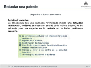 Redactar una patente
                                 Aspectos a tomar en cuenta

  Actividad inventiva
  Se considerará que una invención reivindicada implica una actividad
  inventiva si, teniendo en cuenta el estado de la técnica anterior, no es
  evidente para un experto en la materia en la fecha pertinente
  prescrita.




  T5. Los documentos de patente como fuente de Omland, May 2009
                                          Nils información tecnológica       47/37
 
