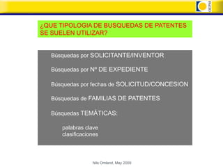 ¿QUE TIPOLOGIA DE BUSQUEDAS DE PATENTES
SE SUELEN UTILIZAR?


  Búsquedas por SOLICITANTE/INVENTOR

  Búsquedas por Nº DE EXPEDIENTE

  Búsquedas por fechas de SOLICITUD/CONCESION

  Búsquedas de FAMILIAS DE PATENTES

  Búsquedas TEMÁTICAS:

     palabras clave
     clasificaciones




                 Nils Omland, May 2009
 