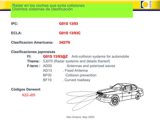 Radar en los coches que evita colisiones
Distintos sistemas de clasificación


IPC:                        G01S 13/93

ECLA:                       G01S 13/93C

Clasificacion Americana:    342/70

Clasificaciones japonesas
          FI:      G01S 13/93@Z Anti-collision systems for automobile
          Theme: 5J070 (Radar systems and details thereof)
          F-term : AD00         Antennas and polarized waves
                   AD13      . Fixed Antenna
                   BF00        Collision prevention
                   BF19      . Curved roadway

Códigos Derwent
        X22-J05




                                Nils Omland, May 2009
 