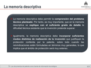 La memoria descriptiva

      La memoria descriptiva debe permitir la comprensión del problema
        técnico planteado. Por tanto, es muy importante, que en la memoria
        descriptiva se explique con el suficiente grado de detalle la
        dificultad técnica existente que la invención pretende superar.


      Igualmente, la memoria descriptiva debe incorporar suficientes
        modos distintos de realización de la invención que justifiquen la
        protección conferida por la patente, sobre todo cuando las
        reivindicaciones estén formuladas en términos muy generales, lo que
        implica que el ámbito de protección será muy extenso.




  T5. Los documentos de patente como fuente de Omland, May 2009
                                          Nils información tecnológica        6/37
 