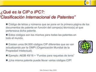 ¿Qué es la CIP o IPC?:
“Clasificación Internacional de Patentes”
    Código de letras y números que se pone en la primera página de los
   documentos de patente en función del campo(s) técnico(s) al que
   pertenezca dicha patente.
    Estos códigos son los mismos para todas las patentes en
   todo el mundo.

    Existen unos 84.000 códigos CIP diferentes que se van
   actualizando por la OMPI (Organización Mundial de la
   Propiedad Intelectual).
      Ejemplo: A63B 49/18 = “Fundas para raquetas de tenis”
      ¡Una misma patente puede llevar varios códigos CIP!


                                Nils Omland, May 2009
 