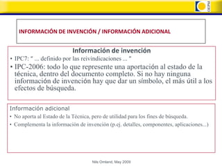 INFORMACIÓN DE INVENCIÓN / INFORMACIÓN ADICIONAL


                           Información de invención
• IPC7: “ ... definido por las reivindicaciones ... ”
• IPC-2006: todo lo que represente una aportación al estado de la
  técnica, dentro del documento completo. Si no hay ninguna
  información de invención hay que dar un símbolo, el más útil a los
  efectos de búsqueda.

Información adicional
• No aporta al Estado de la Técnica, pero de utilidad para los fines de búsqueda.
• Complementa la información de invención (p.ej. detalles, componentes, aplicaciones...)




                                    Nils Omland, May 2009
 