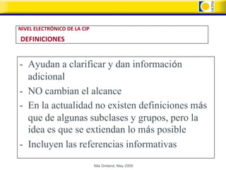 NIVEL ELECTRÓNICO DE LA CIP
DEFINICIONES


- Ayudan a clarificar y dan información
  adicional
- NO cambian el alcance
- En la actualidad no existen definiciones más
  que de algunas subclases y grupos, pero la
  idea es que se extiendan lo más posible
- Incluyen las referencias informativas
                              Nils Omland, May 2009
 