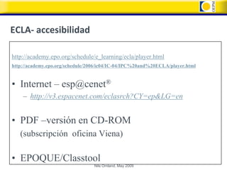 ECLA- accesibilidad

http://academy.epo.org/schedule/e_learning/ecla/player.html
http://academy.epo.org/schedule/2006/ic04/IC-04/IPC%20and%20ECLA/player.html


• Internet – esp@cenet®
    – http://v3.espacenet.com/eclasrch?CY=ep&LG=en


• PDF –versión en CD-ROM
   (subscripción oficina Viena)

• EPOQUE/Classtool
                                  Nils Omland, May 2009
 
