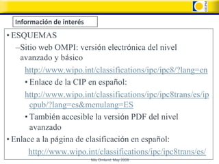Información de interés
• ESQUEMAS
   –Sitio web OMPI: versión electrónica del nivel
    avanzado y básico
     http://www.wipo.int/classifications/ipc/ipc8/?lang=en
     • Enlace de la CIP en español:
     http://www.wipo.int/classifications/ipc/ipc8trans/es/ip
       cpub/?lang=es&menulang=ES
     • También accesible la versión PDF del nivel
       avanzado
• Enlace a la página de clasificación en español:
      http://www.wipo.int/classifications/ipc/ipc8trans/es/
                           Nils Omland, May 2009
 