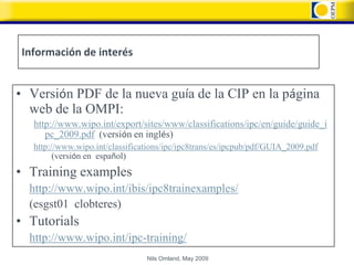 Información de interés


• Versión PDF de la nueva guía de la CIP en la página
  web de la OMPI:
   http://www.wipo.int/export/sites/www/classifications/ipc/en/guide/guide_i
      pc_2009.pdf (versión en inglés)
   http://www.wipo.int/classifications/ipc/ipc8trans/es/ipcpub/pdf/GUIA_2009.pdf
         (versión en español)
• Training examples
  http://www.wipo.int/ibis/ipc8trainexamples/
  (esgst01 clobteres)
• Tutorials
  http://www.wipo.int/ipc-training/
                                 Nils Omland, May 2009
 