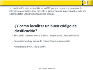 La clasificación más extendida es la CIP, pero si buscamos patentes de
colecciones concretas (por ejemplo la japonesa o la americana) puede ser
recomendable utilizar clasificaciones propias




     ¿Y como localizar un buen código de
     clasificación?
   - Buscando patentes sobre el tema con palabras clave/solicitante

   - En ocasiones hay tablas de concordancia establecidas

   - Herramienta IPCAT de la OMPI




                            Nils Omland, May 2009
 