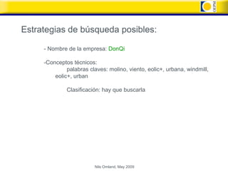 Estrategias de búsqueda posibles:

     - Nombre de la empresa: DonQi

     -Conceptos técnicos:
              palabras claves: molino, viento, eolic+, urbana, windmill,
         eolic+, urban

              Clasificación: hay que buscarla




                         Nils Omland, May 2009
 