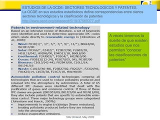 ESTUDIOS DE LA OCDE: SECTORES TECNOLOGICOS Y PATENTES.
La OCDE en sus estudios estadísticos define correspondencias entre ciertos
sectores tecnológicos y la clasificación de patentes
http://www.oecd.org/dataoecd/5/19/37569377.pdf



                                                     A veces tenemos la
                                                     suerte de que existen
                                                     estudios que nos
                                                     permiten “conocer
                                                     las clasificaciones de
                                                     patentes”




                           Nils Omland, May 2009
 